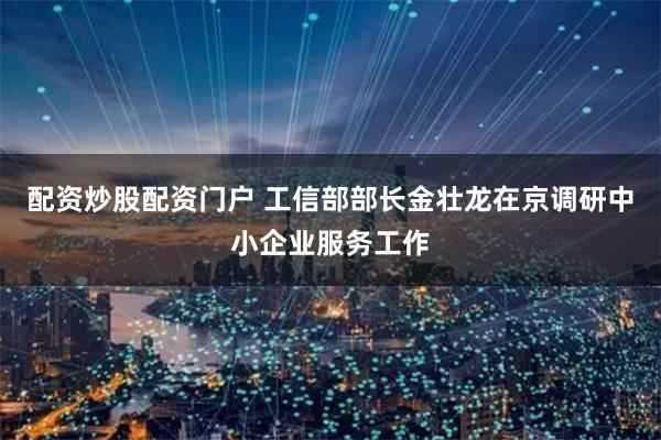 配资炒股配资门户 工信部部长金壮龙在京调研中小企业服务工作