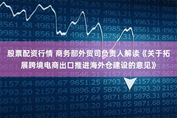 股票配资行情 商务部外贸司负责人解读《关于拓展跨境电商出口推进海外仓建设的意见》