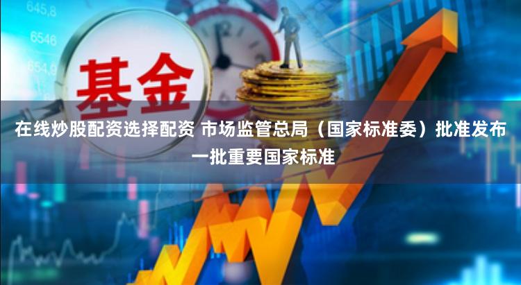在线炒股配资选择配资 市场监管总局（国家标准委）批准发布 一批重要国家标准