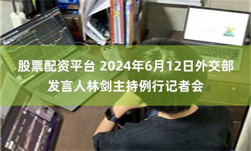 股票配资平台 2024年6月12日外交部发言人林剑主持例行记者会