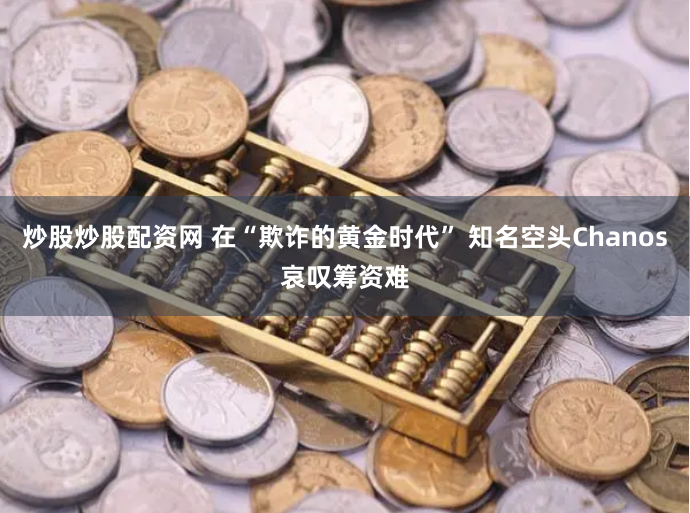 炒股炒股配资网 在“欺诈的黄金时代” 知名空头Chanos哀叹筹资难
