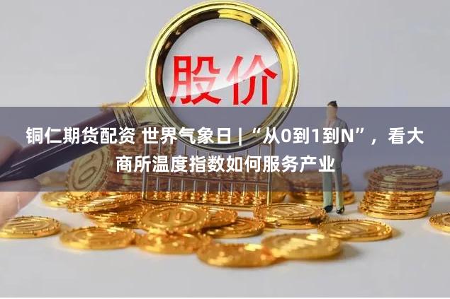 铜仁期货配资 世界气象日 | “从0到1到N”，看大商所温度指数如何服务产业
