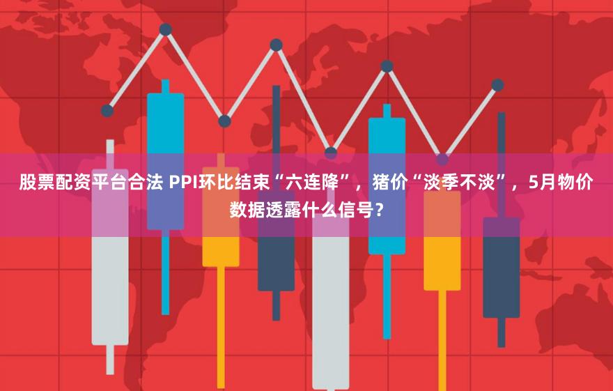 股票配资平台合法 PPI环比结束“六连降”，猪价“淡季不淡”，5月物价数据透露什么信号？