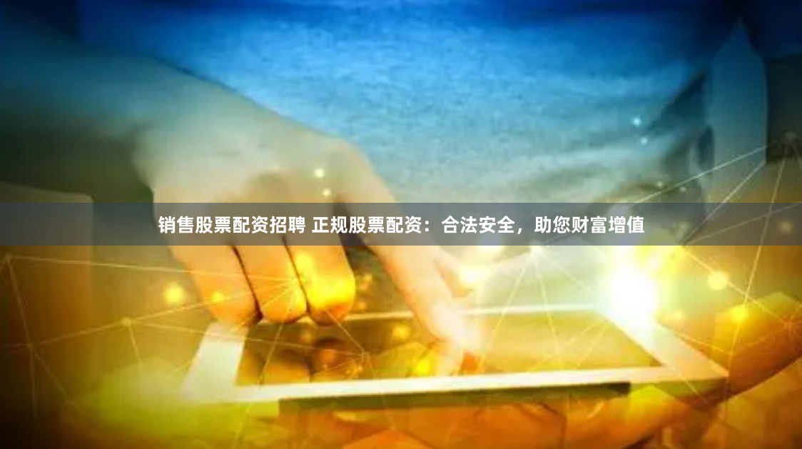 销售股票配资招聘 正规股票配资：合法安全，助您财富增值