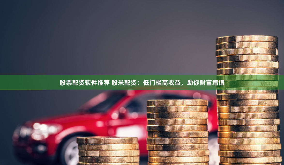股票配资软件推荐 股米配资：低门槛高收益，助你财富增值