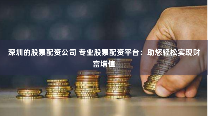 深圳的股票配资公司 专业股票配资平台：助您轻松实现财富增值