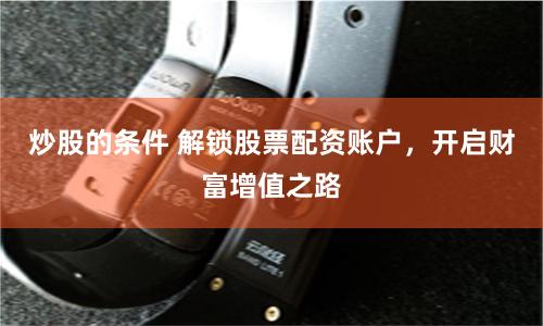 炒股的条件 解锁股票配资账户，开启财富增值之路