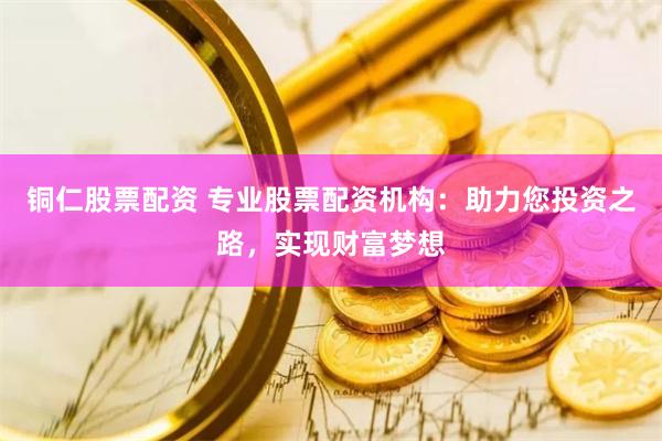 铜仁股票配资 专业股票配资机构：助力您投资之路，实现财富梦想