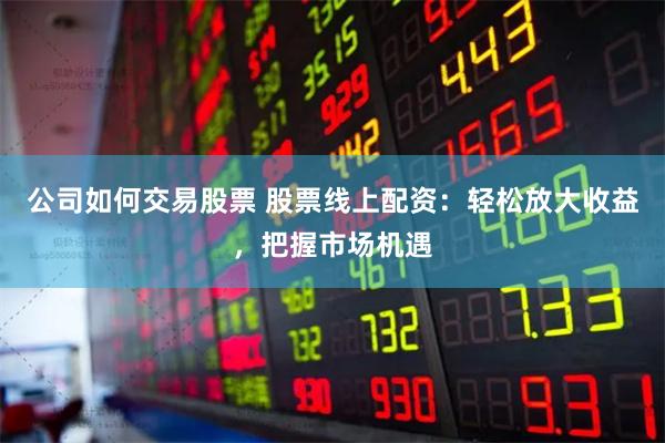 公司如何交易股票 股票线上配资：轻松放大收益，把握市场机遇