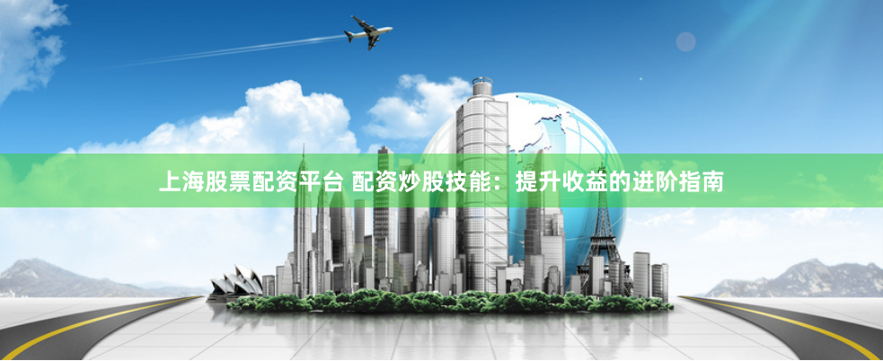 上海股票配资平台 配资炒股技能：提升收益的进阶指南