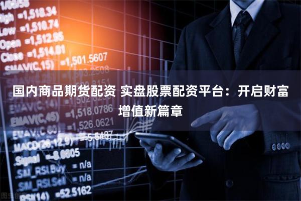 国内商品期货配资 实盘股票配资平台：开启财富增值新篇章