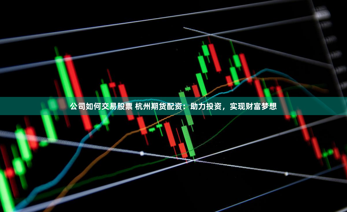 公司如何交易股票 杭州期货配资：助力投资，实现财富梦想