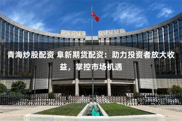 青海炒股配资 阜新期货配资：助力投资者放大收益，掌控市场机遇